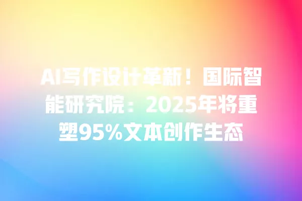 AI 写作设计革新!国际智能研究院:2025 年将重塑 95% 文本创作生态 一