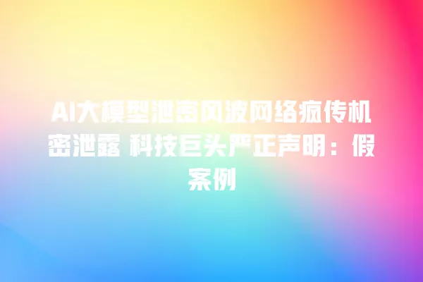 AI 大模型泄密风波网络疯传机密泄露 科技巨头严正声明:假案例 一