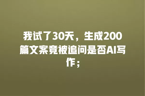 我试了 30 天,生成 200 篇文案竟被追问是否 AI 写作;一