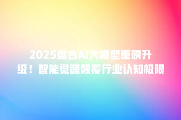 2025 盘古 AI 大模型重磅升级!智能觉醒颠覆行业认知极限 一