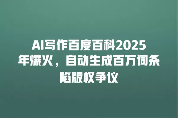 AI 写作百度百科 2025 年爆火,自动生成百万词条陷版权争议 一