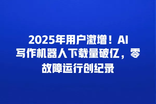 2025 年用户激增!AI 写作机器人下载量破亿,零故障运行创纪录 一