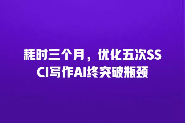 耗时三个月,优化五次 SSCI 写作 AI 终突破瓶颈 一