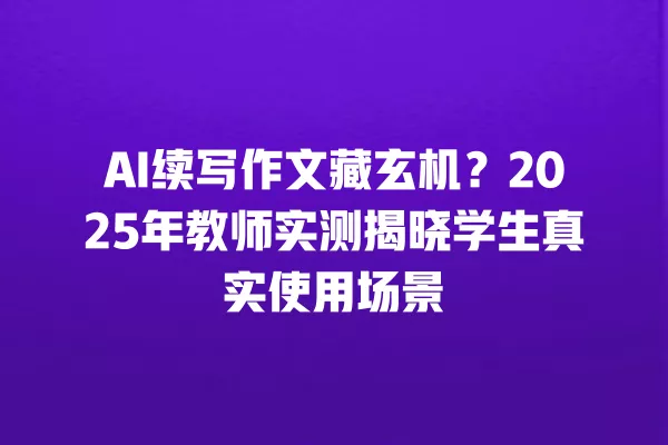 AI 续写作文藏玄机?2025 年教师实测揭晓学生真实使用场景 一