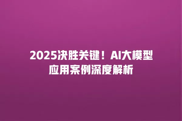 2025 决胜关键!AI 大模型应用案例深度解析 一