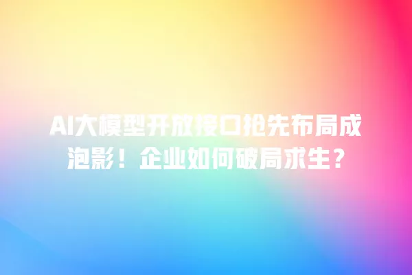 AI 大模型开放接口抢先布局成泡影!企业如何破局求生?一