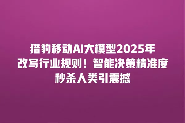 猎豹移动 AI 大模型 2025 年改写行业规则!智能决策精准度秒杀人类引震撼 一
