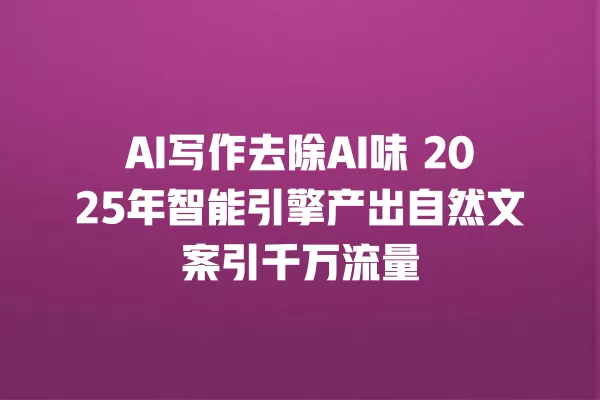 AI 写作去除 AI 味 2025 年智能引擎产出自然文案引千万流量 一