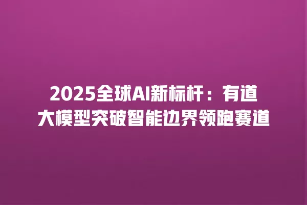 2025 全球 AI 新标杆:有道大模型突破智能边界领跑赛道 一