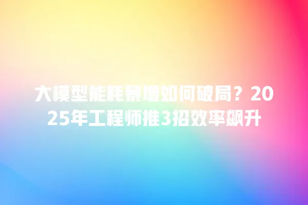 大模型能耗暴增如何破局?2025 年工程师推 3 招效率飙升 一