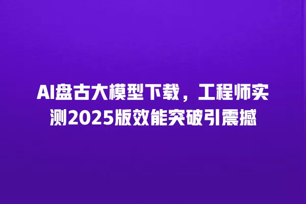 AI 盘古大模型下载,工程师实测 2025 版效能突破引震撼 一