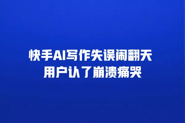 快手 AI 写作失误闹翻天 用户认了崩溃痛哭 一