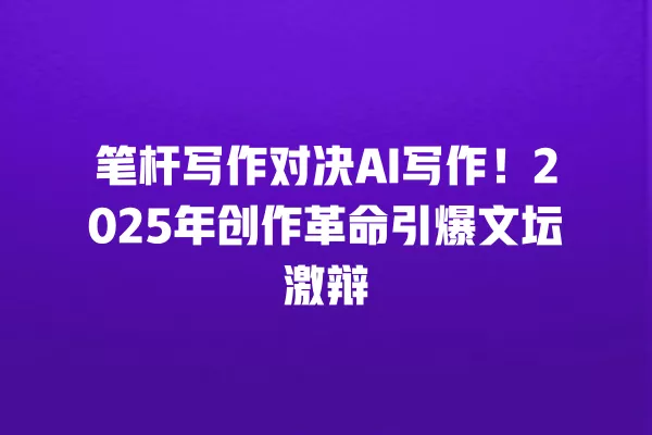 笔杆写作对决 AI 写作!2025 年创作革命引爆文坛激辩 一
