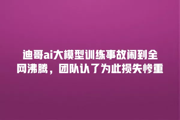 迪哥 ai 大模型训练事故闹到全网沸腾,团队认了为此损失惨重 一