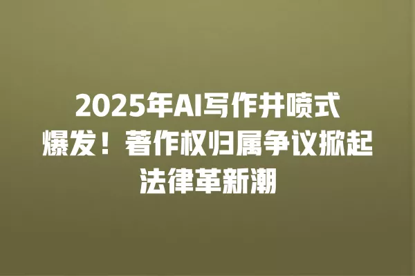 2025 年 AI 写作井喷式爆发!著作权归属争议掀起法律革新潮 一