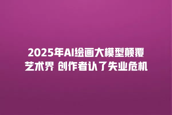 2025 年 AI 绘画大模型颠覆艺术界 创作者认了失业危机 一