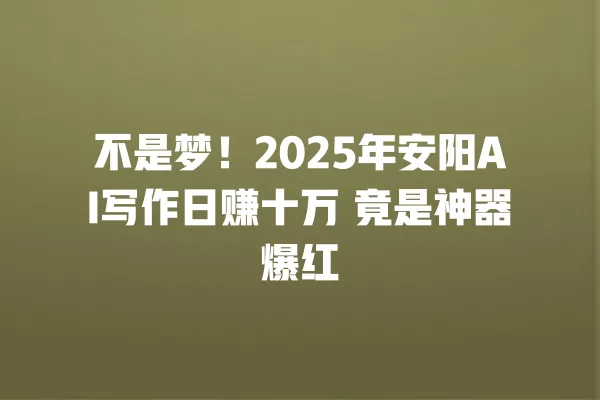 不是梦!2025 年安阳 AI 写作日赚十万 竟是神器爆红 一