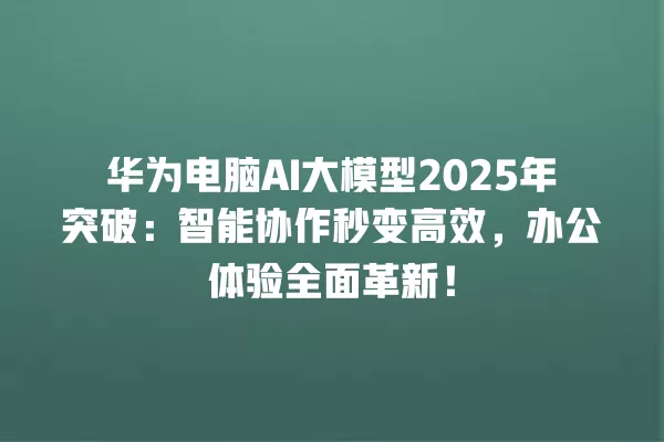 华为电脑 AI 大模型 2025 年突破:智能协作秒变高效,办公体验全面革新!一