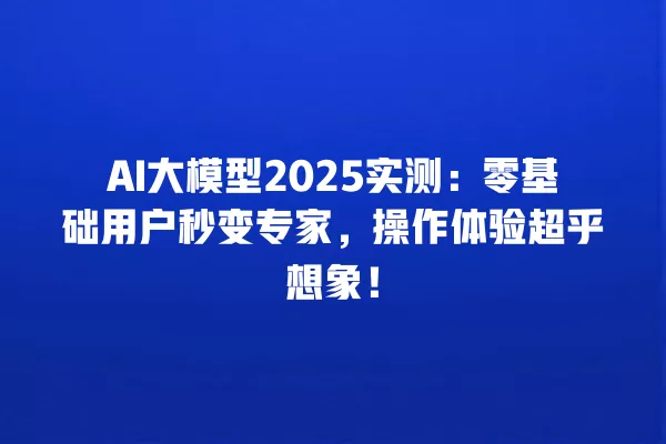 AI 大模型 2025 实测:零基础用户秒变专家,操作体验超乎想象!一