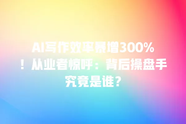 AI 写作效率暴增 300%!从业者惊呼:背后操盘手究竟是谁?一