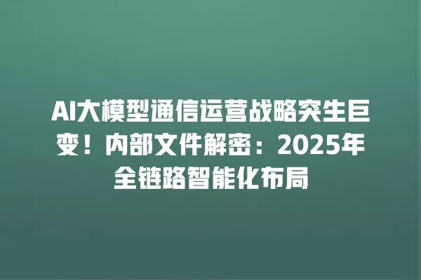 AI 大模型通信运营战略突生巨变！内部文件解密：2025 年全链路智能化布局 一