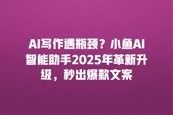 AI 写作遇瓶颈?小鱼 AI 智能助手 2025 年革新升级,秒出爆款文案 一