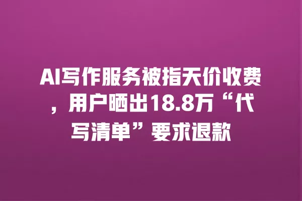 AI 写作服务被指天价收费,用户晒出 18.8 万“代写清单”要求退款 一