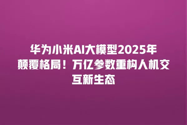 华为小米 AI 大模型 2025 年颠覆格局!万亿参数重构人机交互新生态 一