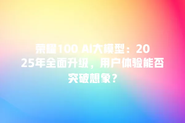 荣耀 100 AI 大模型:2025 年全面升级,用户体验能否突破想象?一