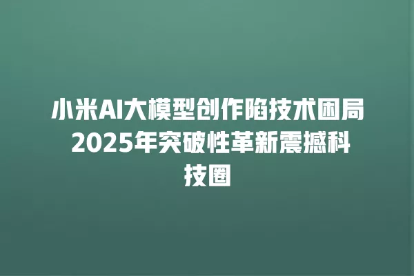 小米 AI 大模型创作陷技术困局 2025 年突破性革新震撼科技圈 一