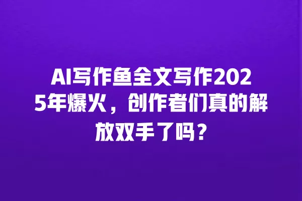 AI 写作鱼全文写作 2025 年爆火,创作者们真的解放双手了吗?一