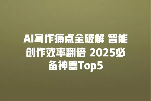 AI 写作痛点全破解 智能创作效率翻倍 2025 必备神器 Top5 一