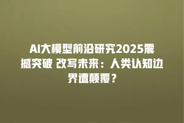 AI 大模型前沿研究 2025 震撼突破 改写未来:人类认知边界遭颠覆?一