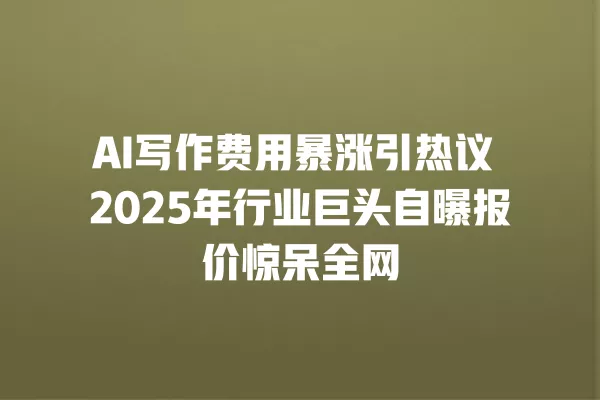 AI 写作费用暴涨引热议 2025 年行业巨头自曝报价惊呆全网 一