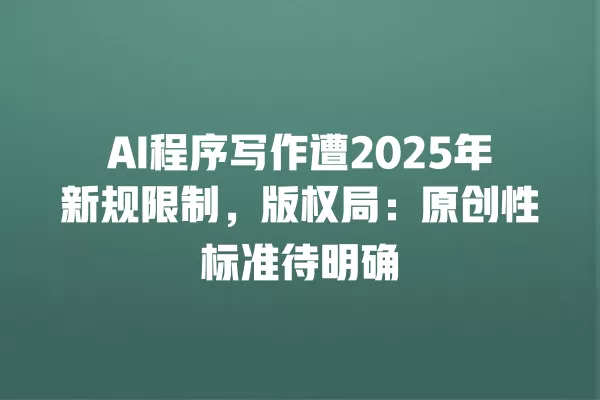 AI 程序写作遭 2025 年新规限制,版权局:原创性标准待明确 一