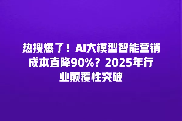 热搜爆了!AI 大模型智能营销成本直降 90%?2025 年行业颠覆性突破 一