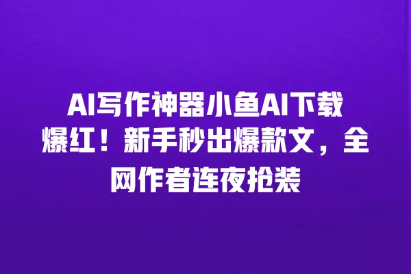 AI 写作神器小鱼 AI 下载爆红!新手秒出爆款文,全网作者连夜抢装 一