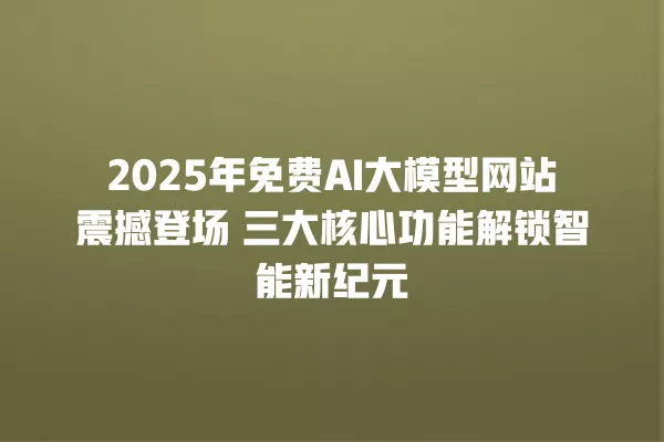 2025 年免费 AI 大模型网站震撼登场 三大核心功能解锁智能新纪元 一