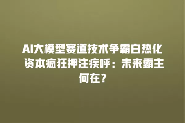 AI 大模型赛道技术争霸白热化 资本疯狂押注疾呼:未来霸主何在?一