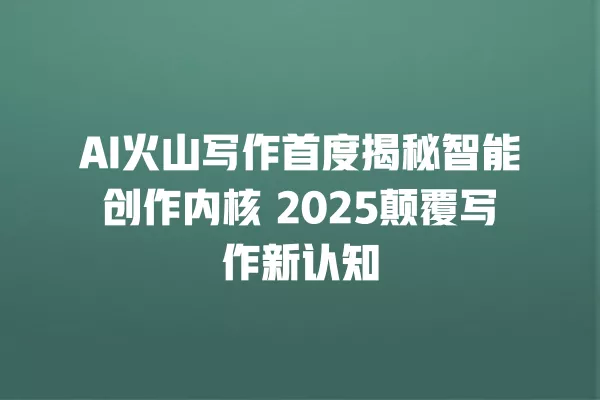 AI 火山写作首度揭秘智能创作内核 2025 颠覆写作新认知 一