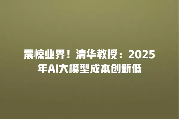 震惊业界!清华教授:2025 年 AI 大模型成本创新低 一
