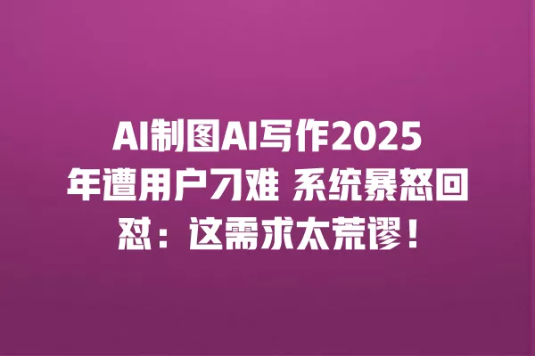 AI 制图 AI 写作 2025 年遭用户刁难 系统暴怒回怼:这需求太荒谬!一