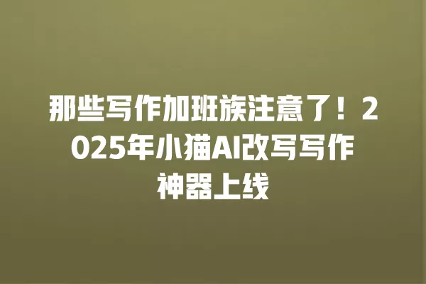 那些写作加班族注意了!2025 年小猫 AI 改写写作神器上线 一