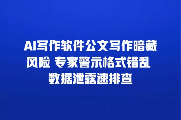 AI 写作软件公文写作暗藏风险 专家警示格式错乱 数据泄露速排查 一