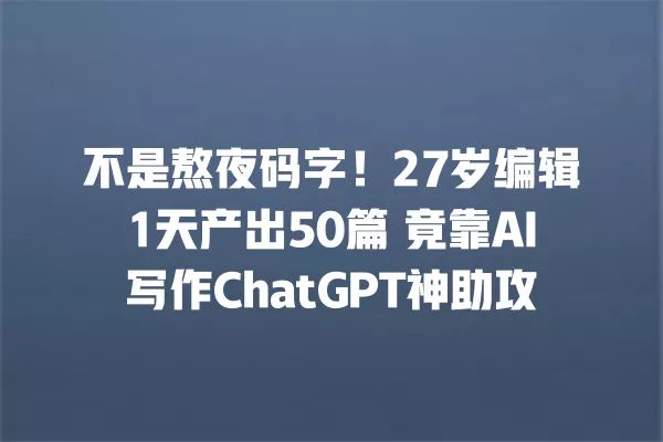 不是熬夜码字!27 岁编辑 1 天产出 50 篇 竟靠 AI 写作 ChatGPT 神助攻 一