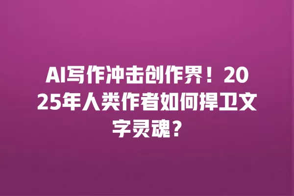 AI 写作冲击创作界!2025 年人类作者如何捍卫文字灵魂?一