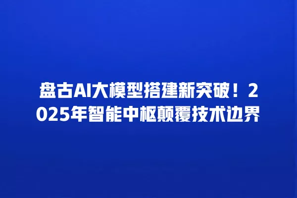 盘古 AI 大模型搭建新突破!2025 年智能中枢颠覆技术边界 一