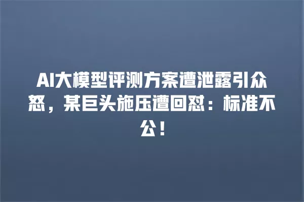 AI 大模型评测方案遭泄露引众怒,某巨头施压遭回怼:标准不公!一