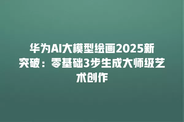 华为 AI 大模型绘画 2025 新突破:零基础 3 步生成大师级艺术创作 一