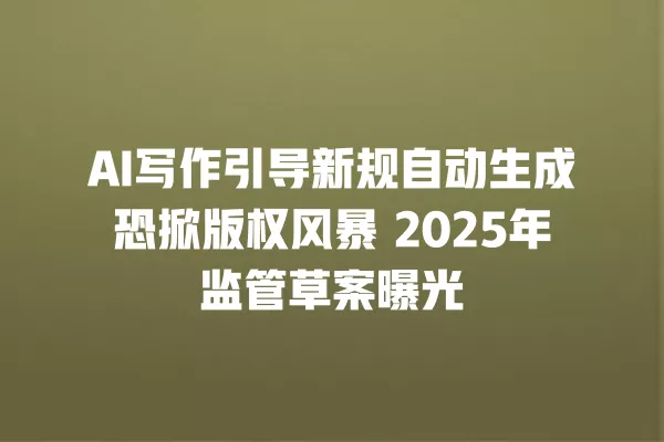 AI 写作引导新规自动生成恐掀版权风暴 2025 年监管草案曝光 一